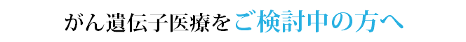 がん遺伝子医療をご検討中の方へ